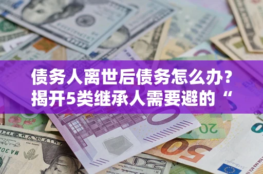 济南债务人离世后债务怎么办？揭开5类继承人需要避的“坑”