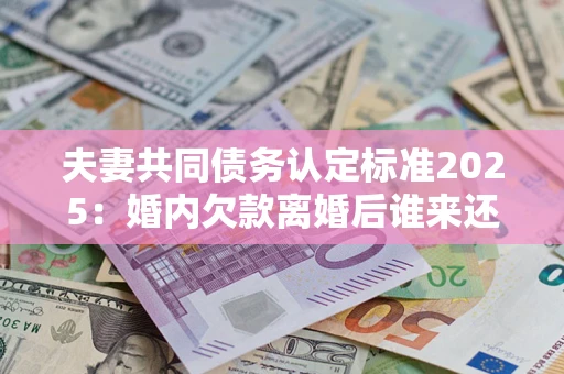 济南夫妻共同债务认定标准2025:婚内欠款离婚后谁来还? 济南夫妻共同债务认定标准2025:婚内欠款离婚后谁来还?