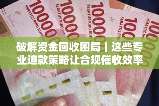 济南破解资金回收困局｜这些专业追款策略让合规催收效率翻倍