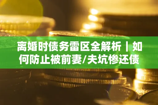 济南离婚时债务雷区全解析｜如何防止被前妻/夫坑惨还债？