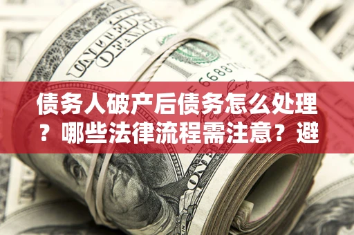 济南债务人破产后债务怎么处理？哪些法律流程需注意？避免踩坑指南